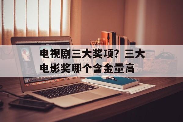 电视剧三大奖项？三大电影奖哪个含金量高-第1张图片-