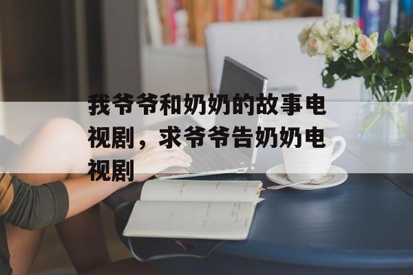 我爷爷和奶奶的故事电视剧，求爷爷告奶奶电视剧-第1张图片-