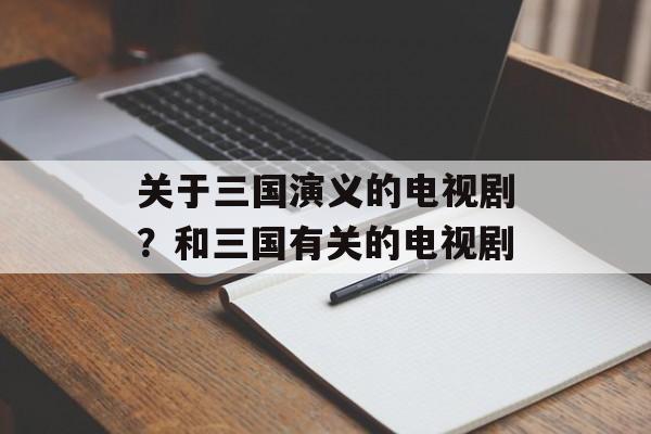 关于三国演义的电视剧？和三国有关的电视剧-第1张图片-