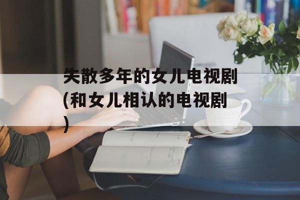 失散多年的女儿电视剧(和女儿相认的电视剧)-第1张图片-