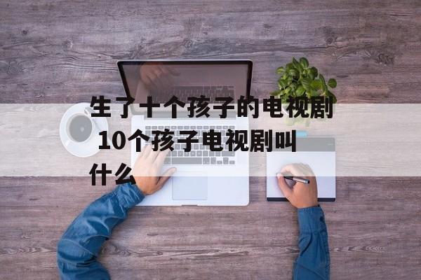 生了十个孩子的电视剧 10个孩子电视剧叫什么-第1张图片-