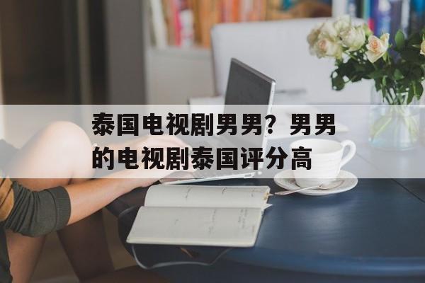 泰国电视剧男男？男男的电视剧泰国评分高-第1张图片-