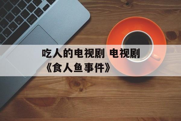 吃人的电视剧 电视剧《食人鱼事件》-第1张图片-