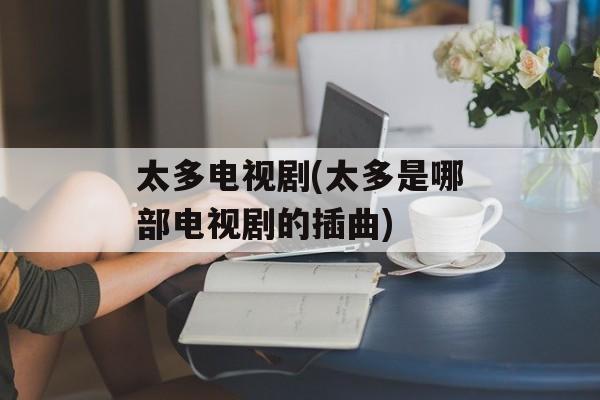 太多电视剧(太多是哪部电视剧的插曲)-第1张图片-