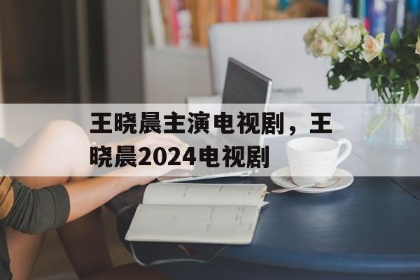 王晓晨主演电视剧，王晓晨2024电视剧-第1张图片-