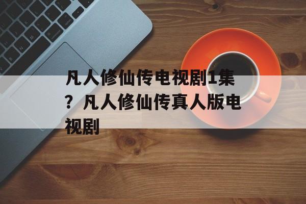 凡人修仙传电视剧1集？凡人修仙传真人版电视剧-第1张图片-