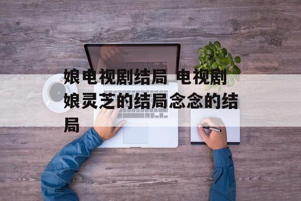 娘电视剧结局 电视剧娘灵芝的结局念念的结局-第1张图片-