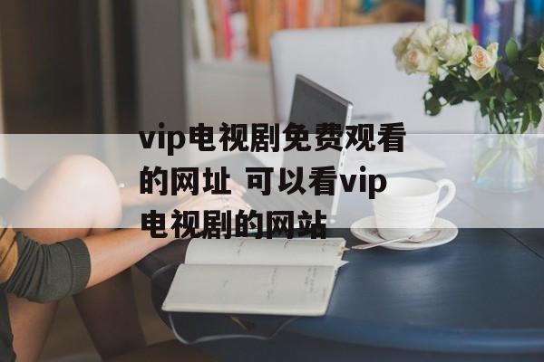 vip电视剧免费观看的网址 可以看vip电视剧的网站-第1张图片-