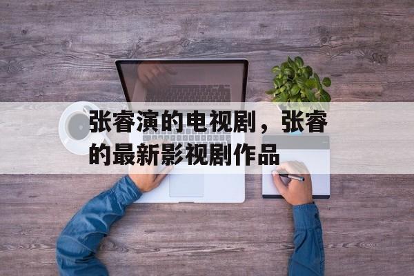 张睿演的电视剧，张睿的最新影视剧作品-第1张图片-