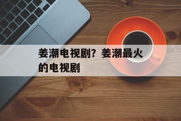 姜潮电视剧？姜潮最火的电视剧-第1张图片-