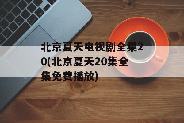 北京夏天电视剧全集20(北京夏天20集全集免费播放)-第1张图片-