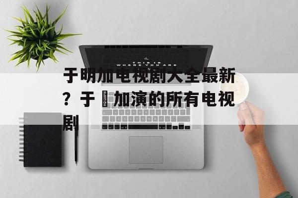 于明加电视剧大全最新？于眀加演的所有电视剧-第1张图片-
