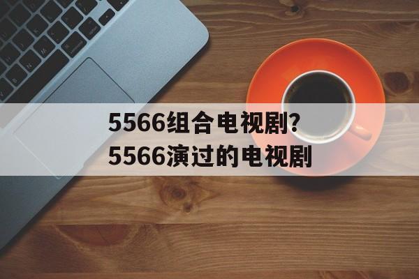 5566组合电视剧？5566演过的电视剧-第1张图片-
