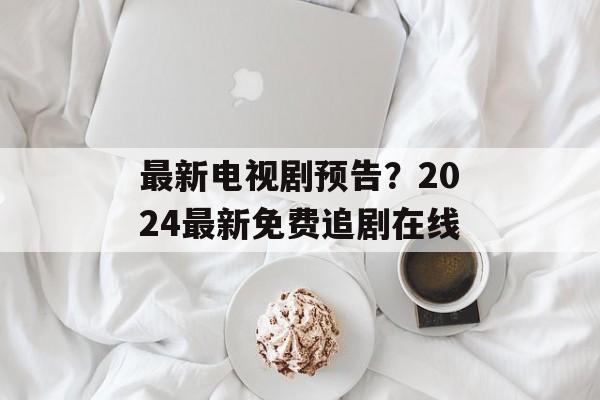 最新电视剧预告？2024最新免费追剧在线-第1张图片-