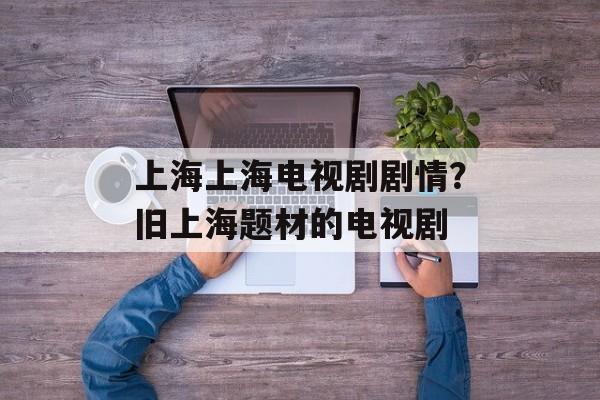 上海上海电视剧剧情？旧上海题材的电视剧-第1张图片-