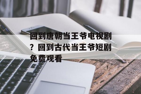 回到唐朝当王爷电视剧？回到古代当王爷短剧免费观看-第1张图片-