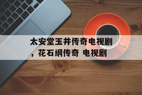 太安堂玉井传奇电视剧，花石纲传奇 电视剧-第1张图片-