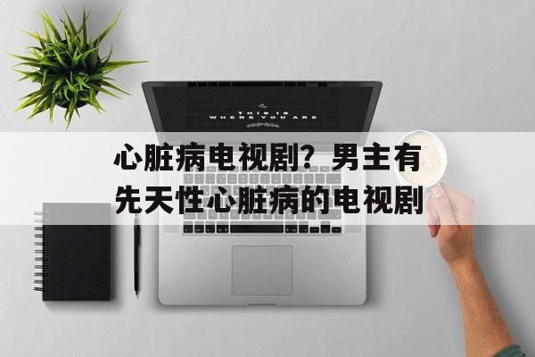 心脏病电视剧？男主有先天性心脏病的电视剧-第1张图片-