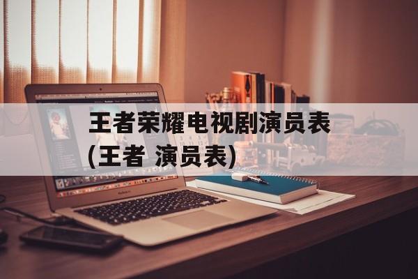 王者荣耀电视剧演员表(王者 演员表)-第1张图片-