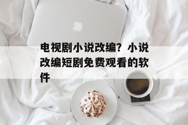 电视剧小说改编？小说改编短剧免费观看的软件-第1张图片-