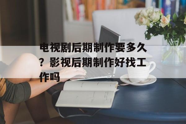 电视剧后期制作要多久？影视后期制作好找工作吗-第1张图片-