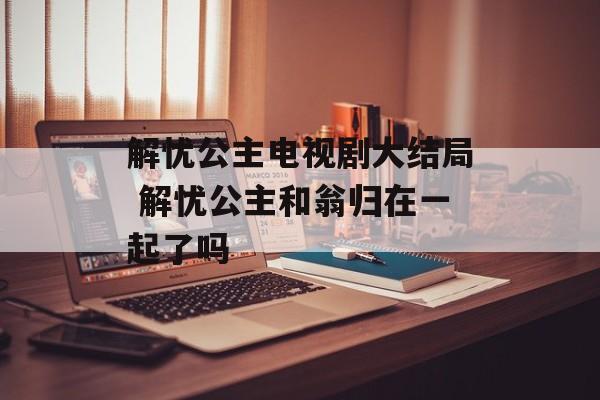 解忧公主电视剧大结局 解忧公主和翁归在一起了吗-第1张图片-