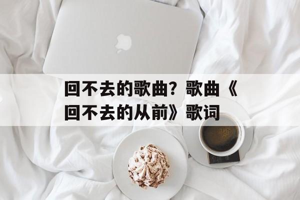 回不去的歌曲？歌曲《回不去的从前》歌词-第1张图片-