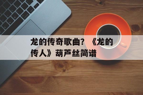 龙的传奇歌曲？《龙的传人》葫芦丝简谱-第1张图片-