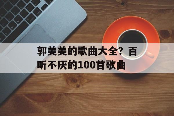 郭美美的歌曲大全？百听不厌的100首歌曲-第1张图片-