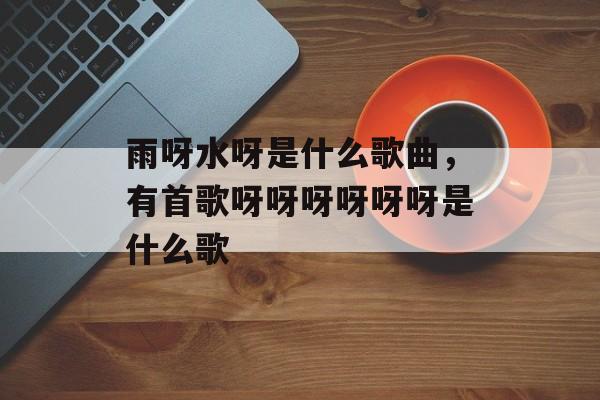 雨呀水呀是什么歌曲，有首歌呀呀呀呀呀呀是什么歌-第1张图片-
