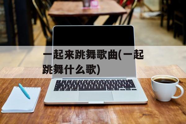 一起来跳舞歌曲(一起跳舞什么歌)-第1张图片-
