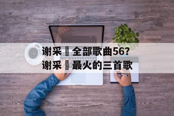 谢采妘全部歌曲56？谢采妘最火的三首歌-第1张图片-