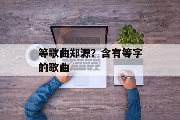 等歌曲郑源？含有等字的歌曲-第1张图片-