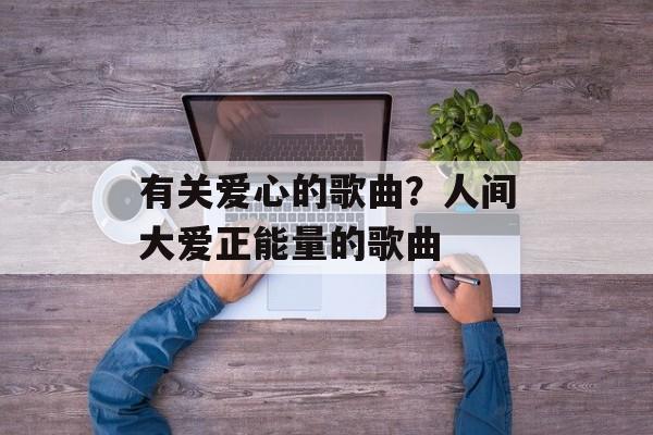 有关爱心的歌曲？人间大爱正能量的歌曲-第1张图片-