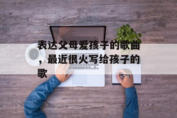 表达父母爱孩子的歌曲，最近很火写给孩子的歌-第1张图片-