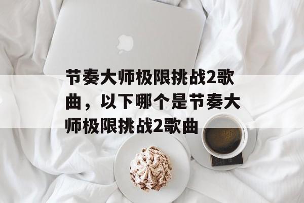 节奏大师极限挑战2歌曲，以下哪个是节奏大师极限挑战2歌曲-第1张图片-