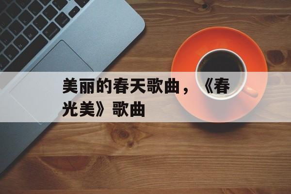 美丽的春天歌曲，《春光美》歌曲-第1张图片-
