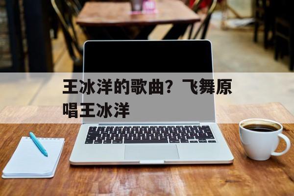 王冰洋的歌曲？飞舞原唱王冰洋-第1张图片-