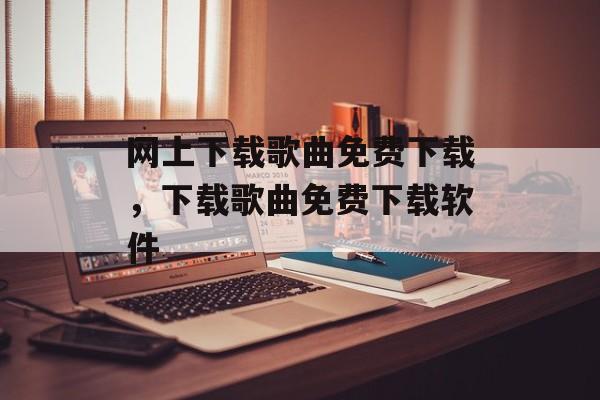 网上下载歌曲免费下载，下载歌曲免费下载软件-第1张图片-
