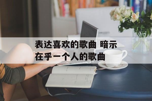 表达喜欢的歌曲 暗示在乎一个人的歌曲-第1张图片-
