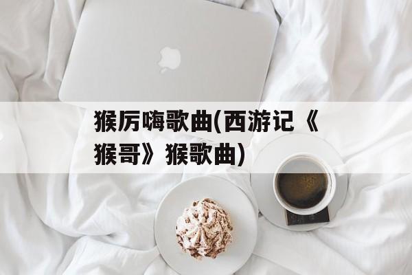 猴厉嗨歌曲(西游记《猴哥》猴歌曲)-第1张图片-