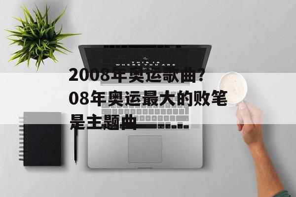 2008年奥运歌曲？08年奥运最大的败笔是主题曲-第1张图片-