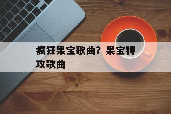疯狂果宝歌曲？果宝特攻歌曲-第1张图片-