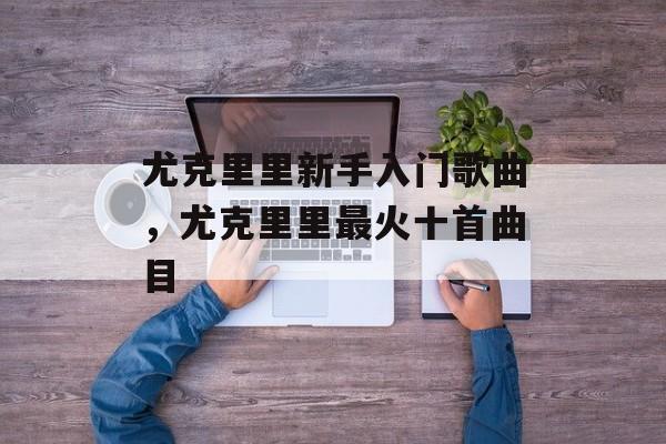 尤克里里新手入门歌曲，尤克里里最火十首曲目-第1张图片-