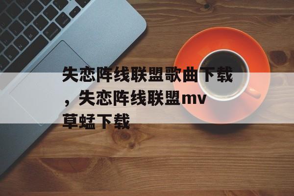 失恋阵线联盟歌曲下载，失恋阵线联盟mv 草蜢下载-第1张图片-