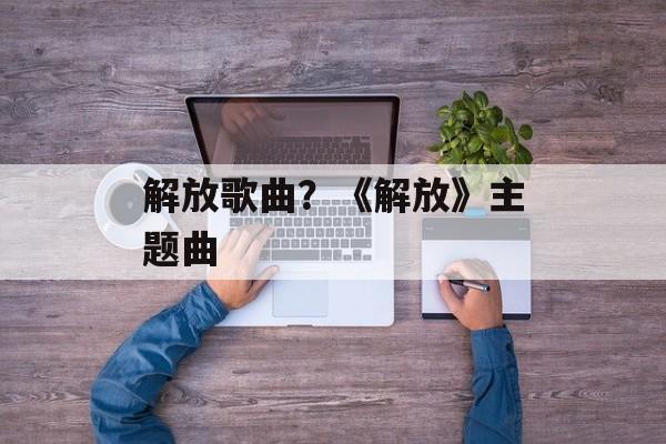 解放歌曲？《解放》主题曲-第1张图片-