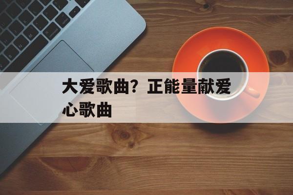 大爱歌曲？正能量献爱心歌曲-第1张图片-