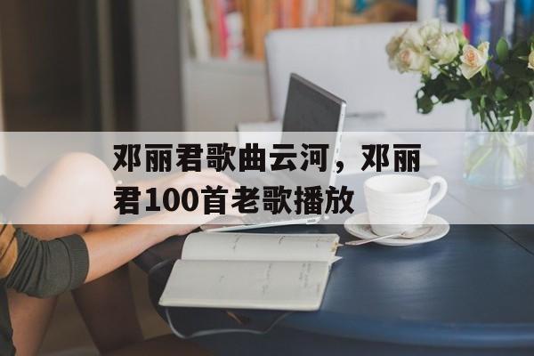 邓丽君歌曲云河，邓丽君100首老歌播放-第1张图片-