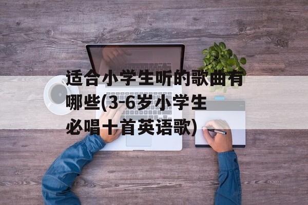 适合小学生听的歌曲有哪些(3-6岁小学生必唱十首英语歌)-第1张图片-