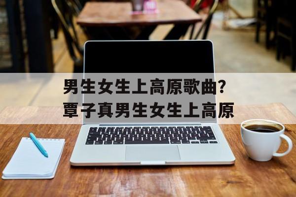 男生女生上高原歌曲？覃子真男生女生上高原-第1张图片-